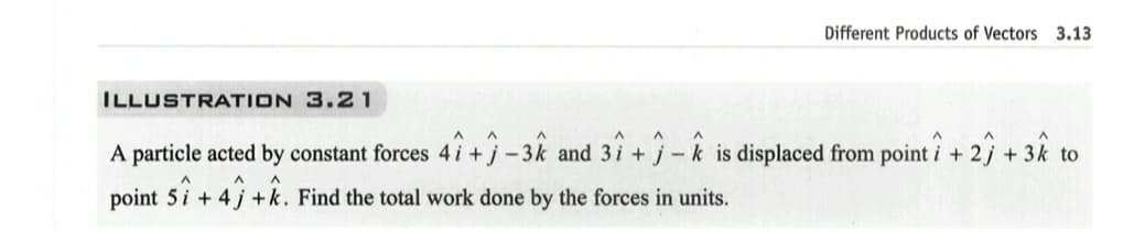 Different Products of Vectors 3.13
ILLUSTRATION 3.21
A particle acted by constant forces 41+1-34 and 37+-k is displaced from pointi + 2) + 3k to
point 5+ 4+k. Find the total work done by the forces in units.