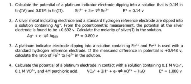 1. Calculate the potential of a platinum indicator electrode dipping into a solution that is 0.1M in
tin(IV) and 0.01M in tin(II).
Sn+ + 2e- Sn?+
E° = 0.14 v
2. A silver metal indicating electrode and a standard hydrogen reference electrode are dipped into
a solution containing Ag*. From the potentiometric measurement, the potential at the silver
electrode is found to be +0.692 v. Calculate the molarity of silver(I) in the solution.
Ag* + e- Ag(s)
E° = 0.800 v
3. A platinum indicator electrode dipping into a solution containing Fe and Fe2+ is used with a
standard hydrogen reference electrode. If the measured difference in potential is +0.948 v,
calculate the ratio of Fe to Fe2* in the solution.
4. Calculate the potential of a platinum electrode in contact with a solution containing 0.1 M VO2*,
0.1 M VO, and 4M perchloric acid.
Vo* + 2H* + e- vo* + H20
E° = 1.000 v
