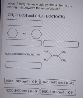 What IR frequencies would enable a chemist to
distinguish between these molecules?
CH;CH2OH and CH;CH2OCH;CH3
and
CH,
HCHCHCCIICH CH, d
3000-3100 cm-1 (=C-H)| 1620-1680 cm-1 (C=C)
3200-3400 cm-1 (OH) || 3000-3100 cm-1 (=C-H)
