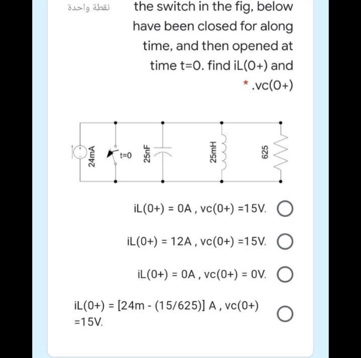 the switch in the fig, below
have been closed for along
نقطة واحدة
time, and then opened at
time t=0. find iL(O+) and
* .vc(0+)
İL(0+) = 0A , vc(0+) =15V. O
%3D
İL(0+) = 12A , vc(0+) =15V.
İL(0+) = 0A , vc(0+) = 0V.
İL(0+) = [24m - (15/625)] A , vc(0+)
=15V.
24mA
요
25nF
25mH
625
