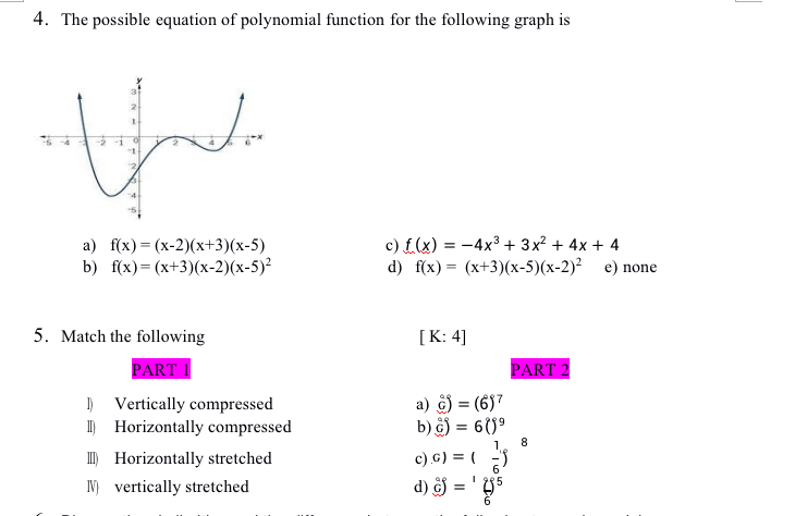 4. The possible equation of polynomial function for the following graph is
a) f(x) = (x-2)(x+3)(x-5)
b) f(x)=(x+3)(x-2)(x-5)²
c) f(x) = -4x3 + 3x? + 4x + 4
d) f(x) 3 (x+3)(х-5)(х-2)? е) none
5. Match the following
[K: 4]
PART 1
PART 2
) Vertically compressed
I) Horizontally compressed
) Horizontally stretched
a) ) = (6)7
b) ô) = 6()°
%3D
1.
8.
c) G) = (
IN) vertically stretched
d) ôj =

