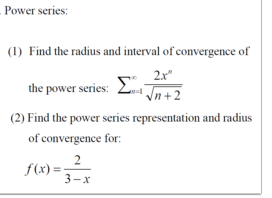 - Power series:
(1) Find the radius and interval of convergence of
2x"
00
the power series:
Zn=l n+2
(2) Find the power series representation and radius
of convergence for:
2
f (x) =
3 – x

