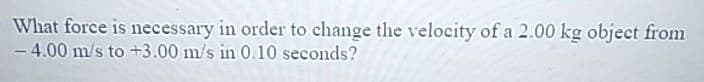 What force is necessary in order to change the velocity of a 2.00 kg object from
-4.00 m/s to +3.00 m/s in 0.10 seconds?