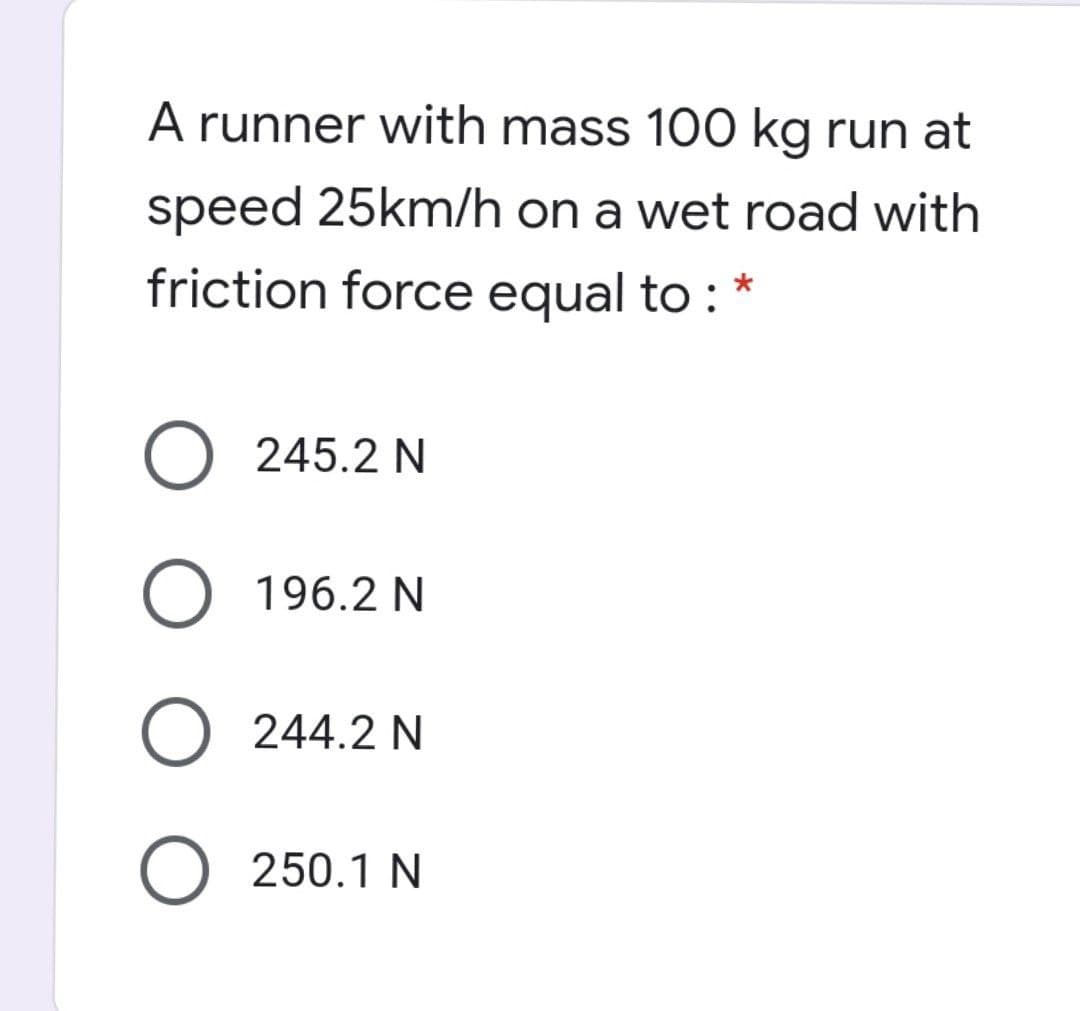 A runner with mass 100 kg run at
speed 25km/h on a wet road with
friction force equal to :
245.2 N
O 196.2 N
O 244.2 N
O 250.1 N
