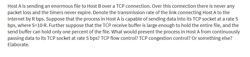 Host A is sending an enormous file to Host B over a TCP connection. Over this connection there is never any
packet loss and the timers never expire. Denote the transmission rate of the link connecting Host A to the
Internet by R bps. Suppose that the process in Host A is capable of sending data into its TCP socket at a rate S
bps, where S=10•R. Further suppose that the TCP receive buffer is large enough to hold the entire file, and the
send buffer can hold only one percent of the file. What would prevent the process in Host A from continuously
passing data to its TCP socket at rate S bps? TCP flow control? TCP congestion control? Or something else?
Elaborate.
