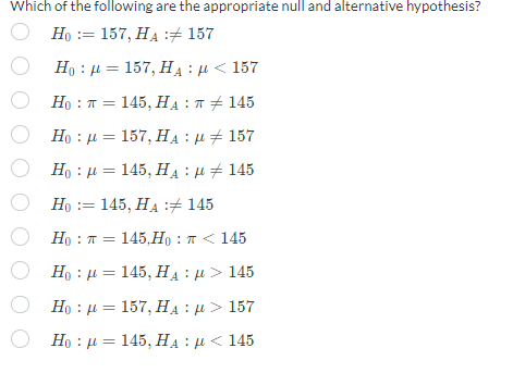 Which of the following are the appropriate null and alternative hypothesis?
Η := 157, ΗΑ :# 157
Η : μ = 157, HA : μ < 157
Η
: π =
145, HA : π # 145
Η
: μ =
157, Ha : μ # 157
Η : μ = 145, Hy : μ + 145
Η := 145, ΗΑ :# 145
H
: π = 145,Η : π < 145
Η : μ = 145, HA : μ > 145
Η : μ = 157, HA : μ > 157
Η
: μ = - 145, HA : μ < 145