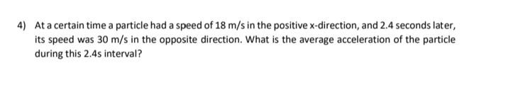 4) Ata certain time a particle had a speed of 18 m/s in the positive x-direction, and 2.4 seconds later,
its speed was 30 m/s in the opposite direction. What is the average acceleration of the particle
during this 2.4s interval?
