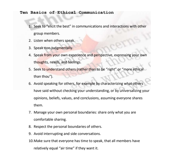Ten Basics of Ethical Communication
1. Seek to "elicit the best" in communications and interactions with other
group members.
a cerns iy
thot
2. Listen when others speak.
3. Speak non-judgmentally.
4. Speak from your own experience and perspective, expressing your own
thoughts, needs, and feelings.
5. Seek to understand others (rather than to be "right" or
ethical
than thou").
witho
6. Avoid speaking for others, for example by characterizing what others
have said without checking your understanding, or by universalizing your
opinions, beliefs, values, and conclusions, assuming everyone shares
them.
7. Manage your own personal boundaries: share only what you are
comfortable sharing.
8. Respect the personal boundaries of others.
9. Avoid interrupting and side conversations.
10.Make sure that everyone has time to speak, that all members have
relatively equal "air time" if they want it.
