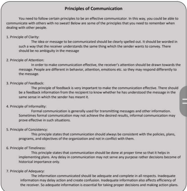 Principles of Communication
You need to follow certain principles to be an effective communicator. In this way, you could be able to
communicate with others with no sweat! Below are some of the principles that you need to remember when
dealing with other people.
1. Principle of Clarity:
The idea or message to be communicated should be clearly spelled out. It should be worded in
such a way that the receiver understands the same thing which the sender wants to convey. There
should be no ambiguity in the message
2. Principle of Attention:
In order to make communication effective, the receiver's attention should be drawn towards the
message. People are different in behavior, attention, emotions etc. so they may respond differently to
the message.
3. Principle of Feedback:
The principle of feedback is very important to make the communication effective. There should
be a feedback information from the recipient to know whether he has understood the message in the
same sense in which the sender has meant it.
4. Principle of Informality:
Formal communication is generally used for transmitting messages and other information.
Sometimes formal communication may not achieve the desired results, informal communication may
prove effective in such situations.
5. Principle of Consistency:
This principle states that communication should always be consistent with the policies, plans,
programs, and objectives of the organization and not in conflict with them.
6. Principle of Timeliness:
This principle states that communication should be done at proper time so that it helps in
implementing plans. Any delay in communication may not senrve any purpose rather decisions become of
historical importance only.
7. Principle of Adequacy:
The information communicated should be adequate and complete in all respects. Inadequate
information may delay action and create confusion. Inadequate information also affects efficiency of
the receiver. So adequate information is essential for taking proper decisions and making action plans.
