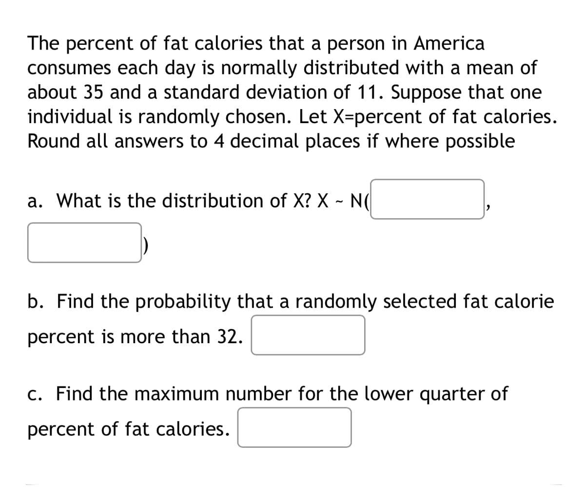 The percent of fat calories that a person in America
consumes each day is normally distributed with a mean of
about 35 and a standard deviation of 11. Suppose that one
individual is randomly chosen. Let X-percent of fat calories.
Round all answers to 4 decimal places if where possible
a. What is the distribution of X? X - N(
b. Find the probability that a randomly selected fat calorie
percent is more than 32.
c. Find the maximum number for the lower quarter of
percent of fat calories.