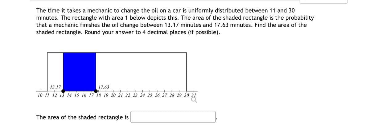 The time it takes a mechanic to change the oil on a car is uniformly distributed between 11 and 30
minutes. The rectangle with area 1 below depicts this. The area of the shaded rectangle is the probability
that a mechanic finishes the oil change between 13.17 minutes and 17.63 minutes. Find the area of the
shaded rectangle. Round your answer to 4 decimal places (if possible).
13.17
+
17.63
+ +
+
10 11 12 13 14 15 16 17 18 19 20 21 22 23 24 25 26 27 28 29 30 31
The area of the shaded rectangle is