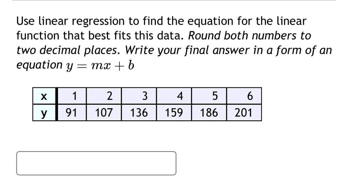 Use linear regression to find the equation for the linear
function that best fits this data. Round both numbers to
two decimal places. Write your final answer in a form of an
equation y = mx + b
X
1
2
3
4
5
6
y
91
107
136
159
186
201