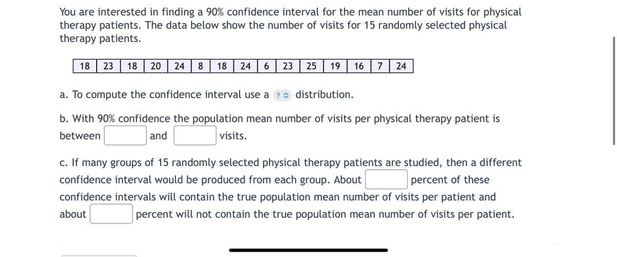 You are interested in finding a 90% confidence interval for the mean number of visits for physical
therapy patients. The data below show the number of visits for 15 randomly selected physical
therapy patients.
18|23| 18 20 24 8 18 24 6 23 25 19 16 7 24
a. To compute the confidence interval use a ? distribution.
b. With 90% confidence the population mean number of visits per physical therapy patient is
between
and
visits.
c. If many groups of 15 randomly selected physical therapy patients are studied, then a different
confidence interval would be produced from each group. About
percent of these
confidence intervals will contain the true population mean number of visits per patient and
about
percent will not contain the true population mean number of visits per patient.