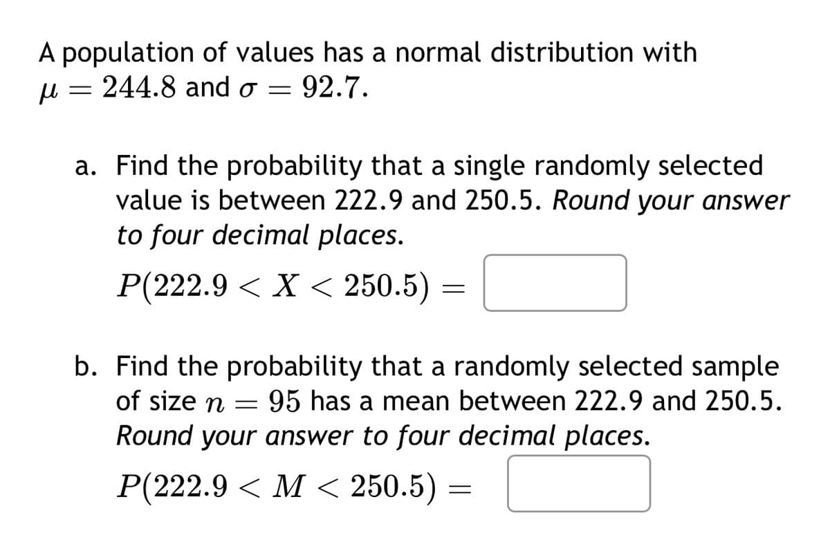 A population of values has a normal distribution with
μ
=
244.8 and σ = 92.7.
a. Find the probability that a single randomly selected
value is between 222.9 and 250.5. Round your answer
to four decimal places.
P(222.9 X < 250.5) =
=
b. Find the probability that a randomly selected sample
=
95 has a mean between 222.9 and 250.5.
of size n
Round your answer to four decimal places.
P(222.9 <M< 250.5) =