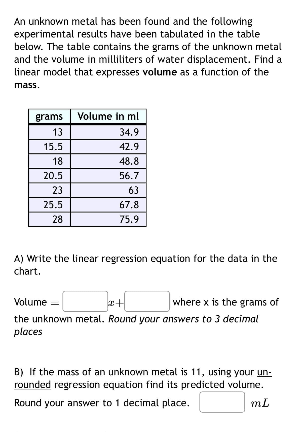 An unknown metal has been found and the following
experimental results have been tabulated in the table
below. The table contains the grams of the unknown metal
and the volume in milliliters of water displacement. Find a
linear model that expresses volume as a function of the
mass.
grams
13
Volume in ml
34.9
15.5
42.9
18
48.8
20.5
56.7
23
63
25.5
67.8
28
75.9
A) Write the linear regression equation for the data in the
chart.
Volume =
x+
where x is the grams of
the unknown metal. Round your answers to 3 decimal
places
B) If the mass of an unknown metal is 11, using your un-
rounded regression equation find its predicted volume.
Round your answer to 1 decimal place.
mL
