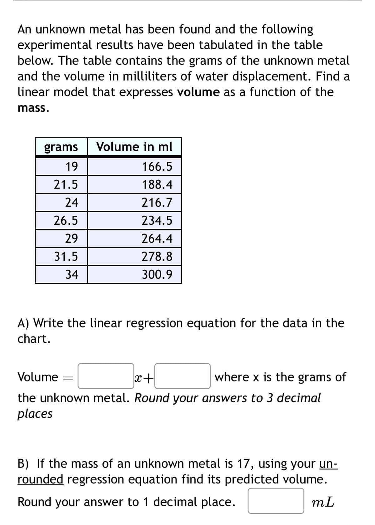 An unknown metal has been found and the following
experimental results have been tabulated in the table
below. The table contains the grams of the unknown metal
and the volume in milliliters of water displacement. Find a
linear model that expresses volume as a function of the
mass.
grams
19
Volume in ml
166.5
21.5
188.4
24
216.7
26.5
234.5
29
264.4
31.5
278.8
34
300.9
A) Write the linear regression equation for the data in the
chart.
Volume =
x+
where x is the grams of
the unknown metal. Round your answers to 3 decimal
places
B) If the mass of an unknown metal is 17, using your un-
rounded regression equation find its predicted volume.
Round your answer to 1 decimal place.
mL