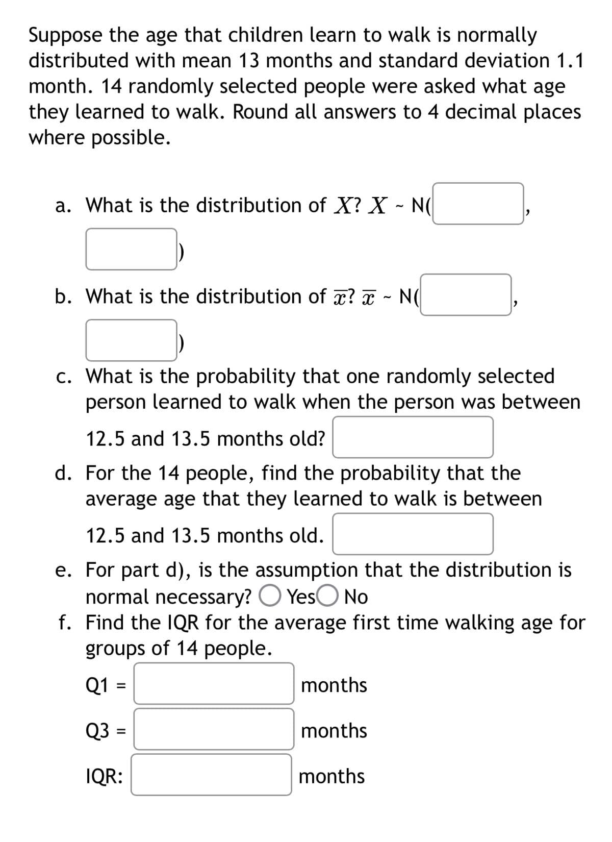 Suppose the age that children learn to walk is normally
distributed with mean 13 months and standard deviation 1.1
month. 14 randomly selected people were asked what age
they learned to walk. Round all answers to 4 decimal places.
where possible.
~
a. What is the distribution of X? X - N
b. What is the distribution of x? - N(
c. What is the probability that one randomly selected
person learned to walk when the person was between
12.5 and 13.5 months old?
d. For the 14 people, find the probability that the
average age that they learned to walk is between
12.5 and 13.5 months old.
e. For part d), is the assumption that the distribution is
normal necessary? Yes No
f. Find the IQR for the average first time walking age for
groups of 14 people.
Q1 =
Q3 =
IQR:
months
months
months