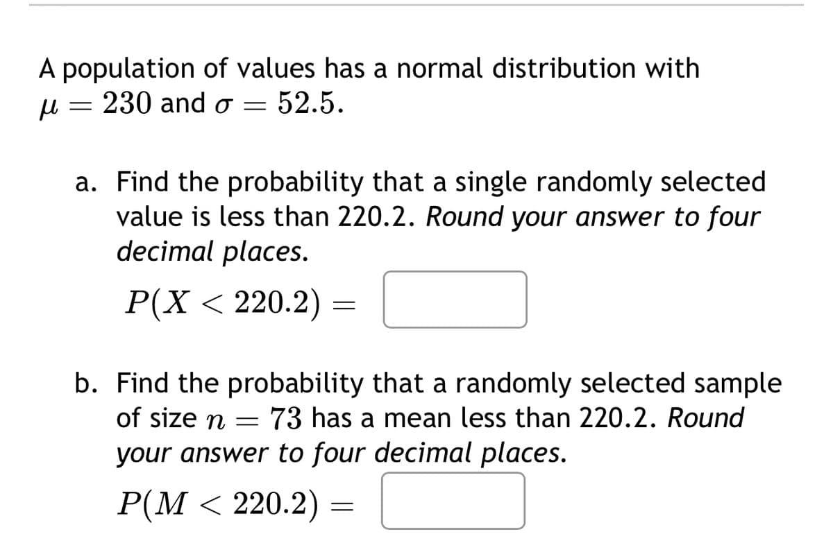 A population of values has a normal distribution with
230 and σ = 52.5.
μ
=
a. Find the probability that a single randomly selected
value is less than 220.2. Round your answer to four
decimal places.
P(X < 220.2)
=
b. Find the probability that a randomly selected sample
of size n = 73 has a mean less than 220.2. Round
your answer to four decimal places.
P(M < 220.2)
=