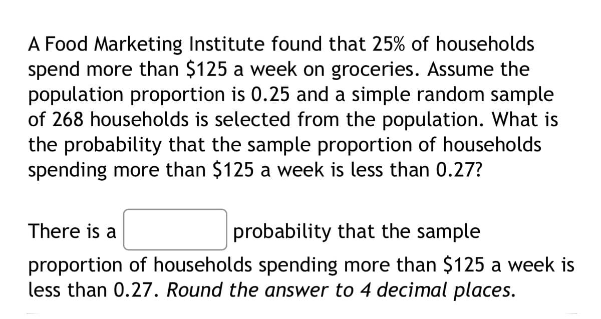 A Food Marketing Institute found that 25% of households.
spend more than $125 a week on groceries. Assume the
population proportion is 0.25 and a simple random sample
of 268 households is selected from the population. What is
the probability that the sample proportion of households
spending more than $125 a week is less than 0.27?
There is a
probability that the sample
proportion of households spending more than $125 a week is
less than 0.27. Round the answer to 4 decimal places.