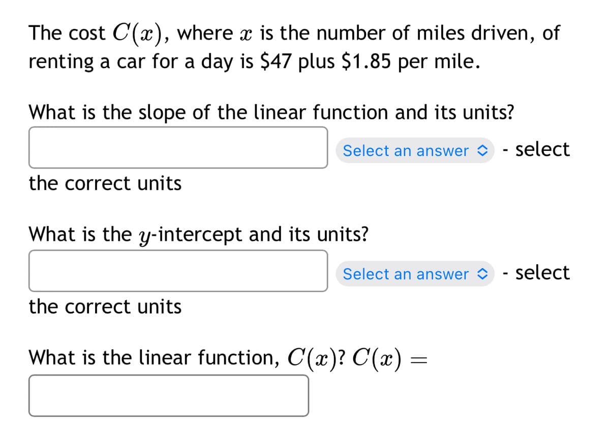 The cost C(x), where x is the number of miles driven, of
renting a car for a day is $47 plus $1.85 per mile.
What is the slope of the linear function and its units?
the correct units
Select an answer
- select
What is the y-intercept and its units?
the correct units
Select an answer
-
select
What is the linear function, C(x)? C(x) =