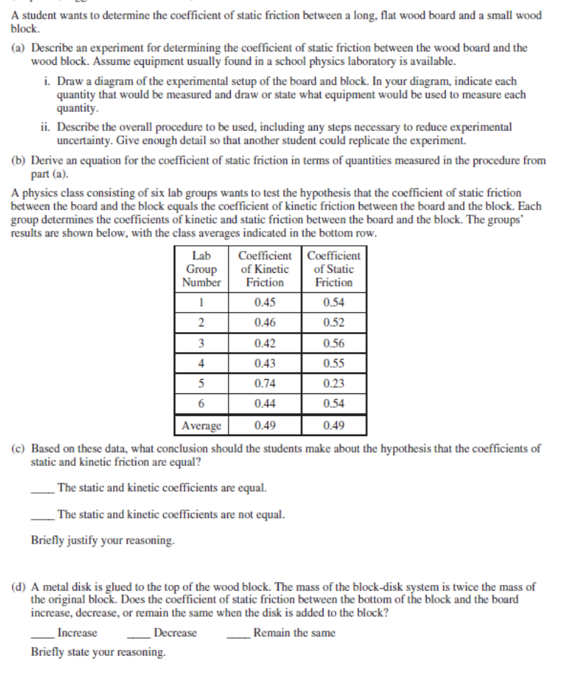 A student wants to determine the coefficient of static friction between a long, flat wood board and a small wood
block.
(a) Describe an experiment for determining the coefficient of static friction between the wood board and the
wood block. Assume equipment usually found in a school physics laboratory is available.
i. Draw a diagram of the experimental setup of the board and block. In your diagram, indicate each
quantity that would be measured and draw or state what equipment would be used to measure each
quantity.
ii. Describe the overall procedure to be used, including any steps necessary to reduce experimental
uncertainty. Give enough detail so that another student could replicate the experiment.
(b) Derive an equation for the coefficient of static friction in terms of quantities measured in the procedure from
part (a).
A physics class consisting of six lab groups wants to test the hypothesis that the coefficient of static friction
between the board and the block equals the coefficient of kinetic friction between the board and the block. Each
group determines the coefficients of kinetic and static friction between the board and the block. The groups'
results are shown below, with the class averages indicated in the bottom row.
Coefficient
of Kinetic
Friction
Coefficient
of Static
Friction
Lab
Group
Number
1
0.45
0.54
0.46
0.52
3
0.42
0.56
4
0.43
0.55
5
0.74
0.23
0.44
0.54
Average
0.49
0.49
(c) Based on these data, what conclusion should the students make about the hypothesis that the coefficients of
static and kinetic friction are equal?
The static and kinetic coefficients are equal.
The static and kinetic coefficients are not equal.
Briefly justify your reasoning.
(d) A metal disk is glued to the top of the wood block. The mass of the block-disk system is twice the mass of
the original block. Does the coefficient of static friction between the bottom of the block and the board
increase, decrease, or remain the same when the disk is added to the block?
Increase
Decrease
Remain the same
Briefly state your reasoning.
