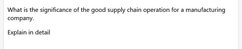What is the significance of the good supply chain operation for a manufacturing
company.
Explain in detail