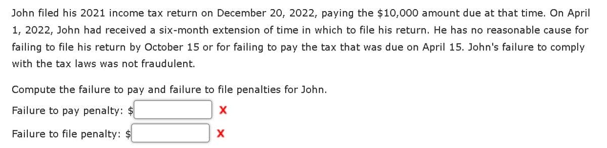 John filed his 2021 income tax return on December 20, 2022, paying the $10,000 amount due at that time. On April
1, 2022, John had received a six-month extension of time in which to file his return. He has no reasonable cause for
failing to file his return by October 15 or for failing to pay the tax that was due on April 15. John's failure to comply
with the tax laws was not fraudulent.
Compute the failure to pay and failure to file penalties for John.
Failure to pay penalty: $
X
Failure to file penalty: $
X
