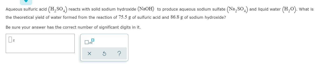 Aqueous sulfuric acid (H,SO4 reacts with solid sodium hydroxide (NaOH) to produce aqueous sodium sulfate (Na,SO
and liquid water (H,O). What is
the theoretical yield of water formed from the reaction of 75.5 g of sulfuric acid and 86.8 g of sodium hydroxide?
Be sure your answer has the correct number of significant digits in it.
xto
X
