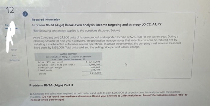 12
Part
Required information
Problem 18-3A (Algo) Break-even analysis; income targeting and strategy LO C2, A1, P2
[The following information applies to the questions displayed below.)
Astro Company sold 24,500 units of its only product and reported income of $210,600 for the current year. During a
planning session for next year's activities, the production manager notes that variable costs can be reduced 41% by
installing a machine that automates several operations. To obtain these savings, the company must increase its annual
fixed costs by $159,000. Total units sold and the selling price per unit will not change.
ASTRO COMPANY
Contribution Margin Income Statement
For Year Ended December 31
Sales ($59 per unit)
Variable costs ($41 per unit)
Contribution margin
Fixed costs
Income
$1,445,500
1,004,500
441,000
210,400
$ 210,000
Problem 18-3A (Algo) Part 3
3. Compute the sales level required in both dollars and units to earn $290,000 of target income for next year with the machine
installed. (Do not round intermediate calculations. Round your answers to 2 decimal places. Round "Contribution margin ratio" to
nearest whole percentage)