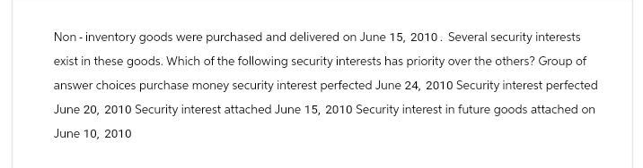 Non-inventory goods were purchased and delivered on June 15, 2010. Several security interests
exist in these goods. Which of the following security interests has priority over the others? Group of
answer choices purchase money security interest perfected June 24, 2010 Security interest perfected
June 20, 2010 Security interest attached June 15, 2010 Security interest in future goods attached on
June 10, 2010
