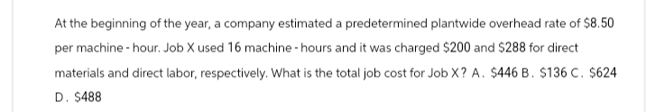 At the beginning of the year, a company estimated a predetermined plantwide overhead rate of $8.50
per machine - hour. Job X used 16 machine-hours and it was charged $200 and $288 for direct
materials and direct labor, respectively. What is the total job cost for Job X? A. $446 B. $136 C. $624
D. $488
