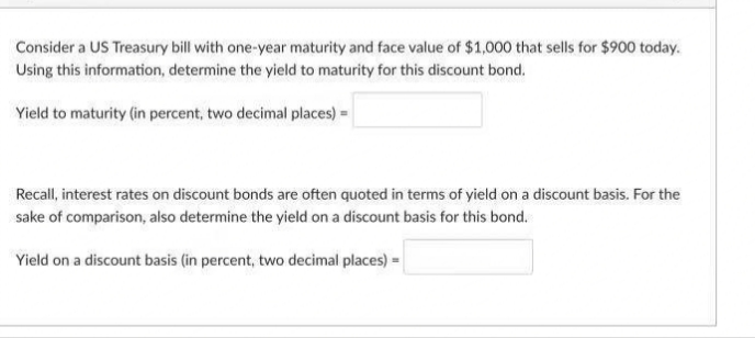 Consider a US Treasury bill with one-year maturity and face value of $1,000 that sells for $900 today.
Using this information, determine the yield to maturity for this discount bond.
Yield to maturity (in percent, two decimal places) =
Recall, interest rates on discount bonds are often quoted in terms of yield on a discount basis. For the
sake of comparison, also determine the yield on a discount basis for this bond.
Yield on a discount basis (in percent, two decimal places) =

