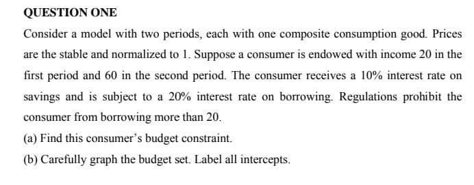 QUESTION ONE
Consider a model with two periods, each with one composite consumption good. Prices
are the stable and normalized to 1. Suppose a consumer is endowed with income 20 in the
first period and 60 in the second period. The consumer receives a 10% interest rate on
savings and is subject to a 20% interest rate on borrowing. Regulations prohibit the
consumer from borrowing more than 20.
(a) Find this consumer's budget constraint.
(b) Carefully graph the budget set. Label all intercepts.
