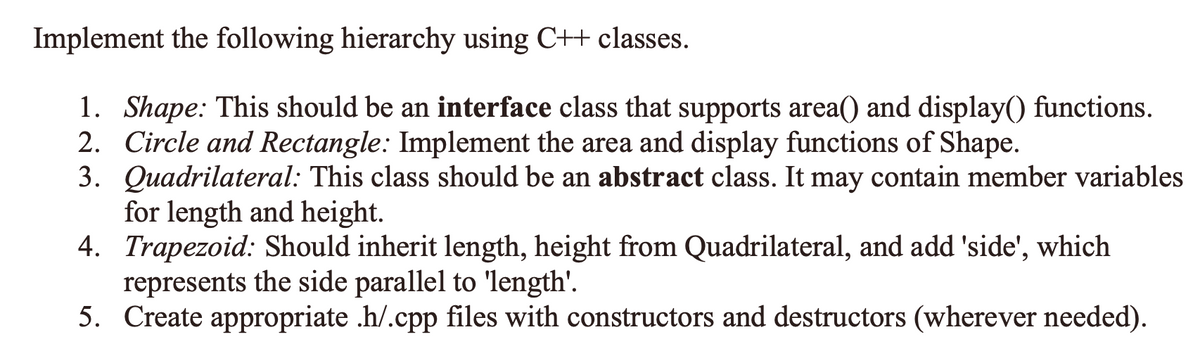 Implement the following hierarchy using C++ classes.
1. Shape: This should be an interface class that supports area() and display() functions.
2. Circle and Rectangle: Implement the area and display functions of Shape.
3. Quadrilateral: This class should be an abstract class. It may contain member variables
for length and height.
4. Trapezoid: Should inherit length, height from Quadrilateral, and add 'side',
represents the side parallel to 'length'.
5. Create appropriate .h/.cpp files with constructors and destructors (wherever needed).
which
6-
