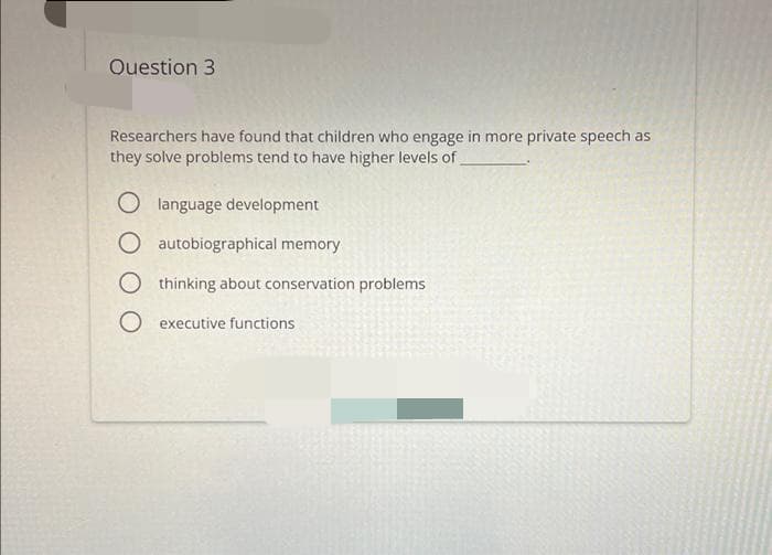 Ouestion 3
Researchers have found that children who engage in more private speech as
they solve problems tend to have higher levels of
O language development
O autobiographical memory
O thinking about conservation problems
O executive functions
