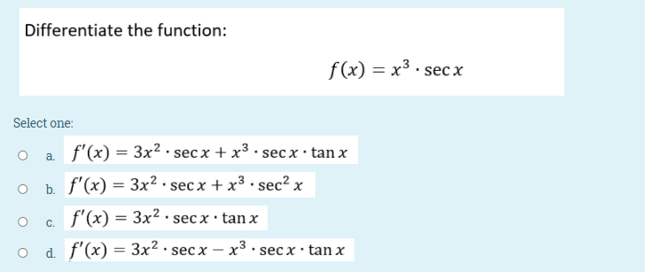 Differentiate the function:
f(x) = x3 · sec x
Select one:
O a
f'(x) = 3x2 · sec x + x³ · secx · tan x
O b f'(x) = 3x² · sec x + x³ • sec? x
f'(x) = 3x2 · sec x· tan x
C.
O d f'(x)
: Зx2 sec x
х — х3. secx : tan x
