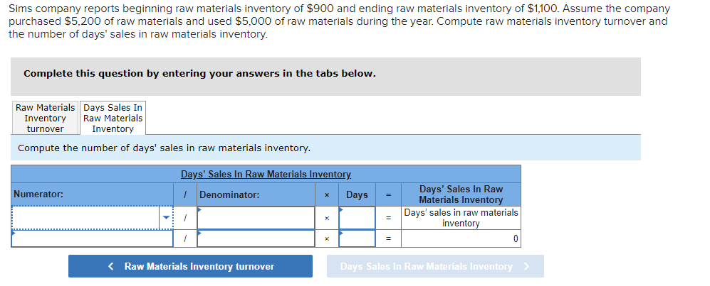 Sims company reports beginning raw materials inventory of $900 and ending raw materials inventory of $1,100. Assume the company
purchased $5,200 of raw materials and used $5,000 of raw materials during the year. Compute raw materials inventory turnover and
the number of days' sales in raw materials inventory.
Complete this question by entering your answers in the tabs below.
Raw Materials Days Sales In
Raw Materials
Inventory
Inventory
turnover
Compute the number of days' sales in raw materials inventory.
Numerator:
Days' Sales In Raw Materials Inventory.
1 Denominator:
1
< Raw Materials Inventory turnover
X
Days
=
=
=
Days' Sales In Raw
Materials Inventory
Days' sales in raw materials
inventory
Days Sales In Raw Materials Inventory >