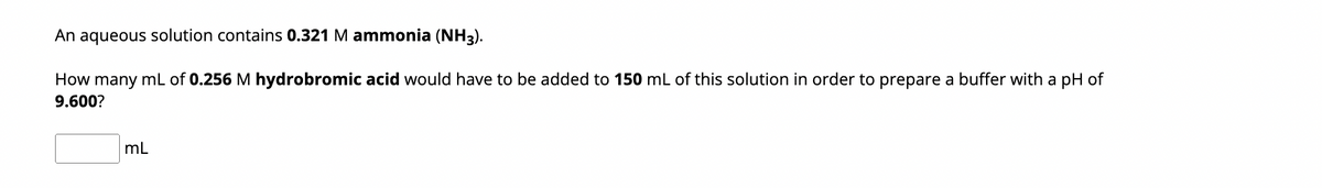 An aqueous solution contains 0.321 M ammonia (NH3).
How many mL of 0.256 M hydrobromic acid would have to be added to 150 mL of this solution in order to prepare a buffer with a pH of
9.600?
mL