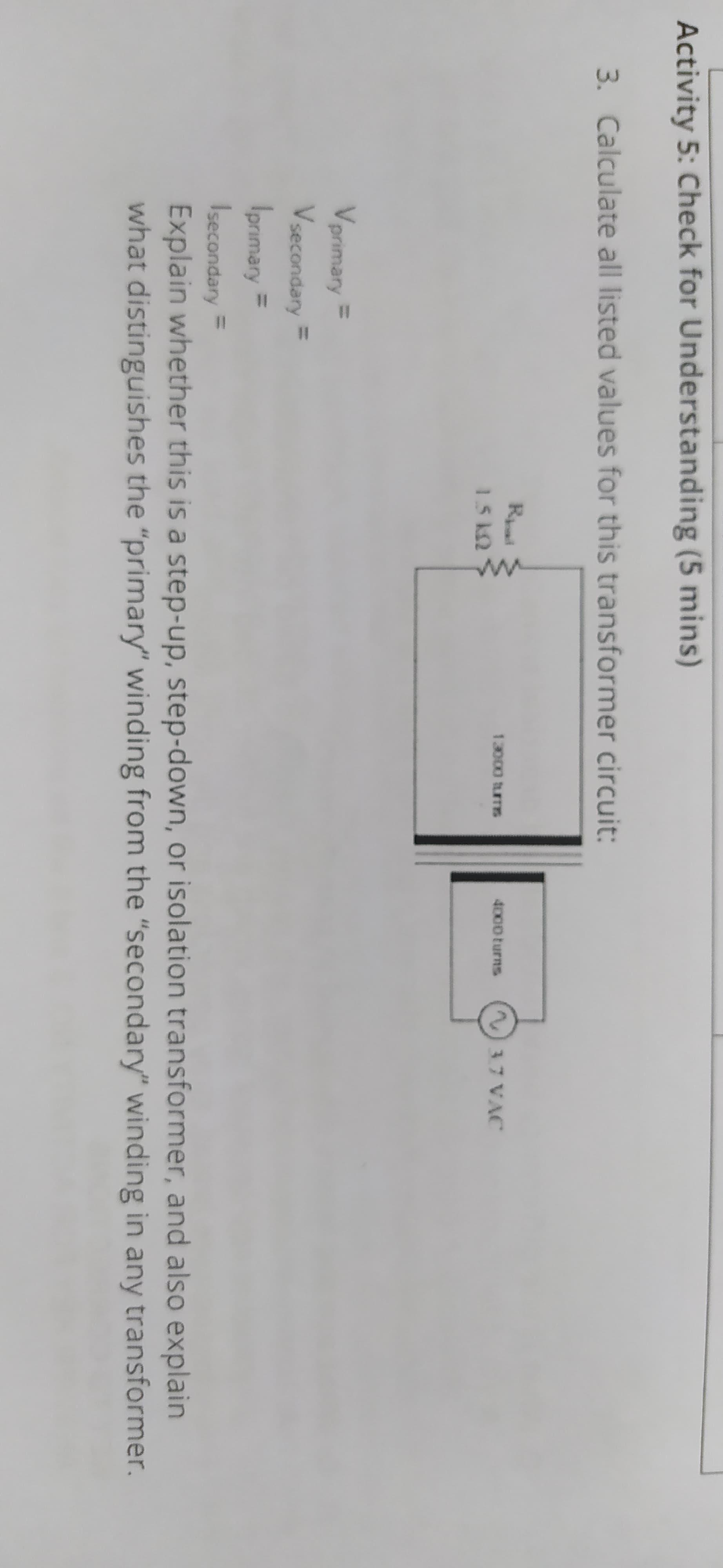 Activity 5: Check for Understanding (5 mins)
3. Calculate all listed values for this transformer circuit:
Rai
37 VAC
13000 turms
4000 turns
1.5 k2
Vprimary =
Vsecondary =
Iprımary =
Isecondary =
Explain whether this is a step-up, step-down, or isolation transformer, and also explain
what distinguishes the "primary" winding from the "secondary" winding in any transformer.
