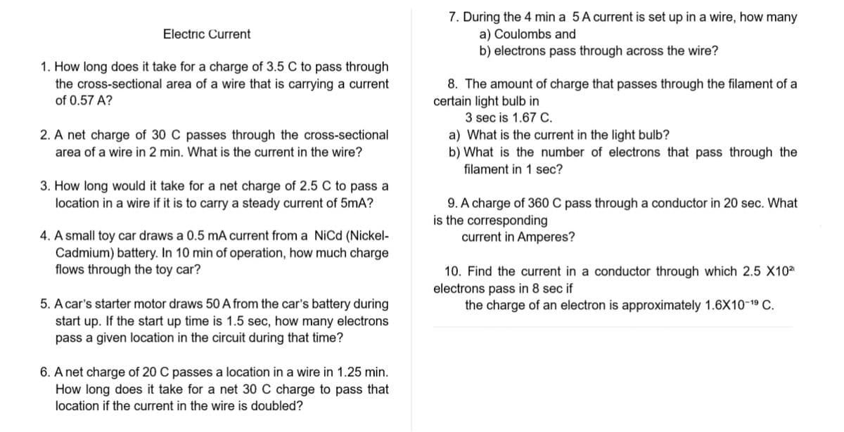 Electric Current
1. How long does it take for a charge of 3.5 C to pass through
the cross-sectional area of a wire that is carrying a current
of 0.57 A?
2. A net charge of 30 C passes through the cross-sectional
area of a wire in 2 min. What is the current in the wire?
3. How long would it take for a net charge of 2.5 C to pass a
location in a wire if it is to carry a steady current of 5mA?
4. A small toy car draws a 0.5 mA current from a NiCd (Nickel-
Cadmium) battery. In 10 min of operation, how much charge
flows through the toy car?
5. A car's starter motor draws 50 A from the car's battery during
start up. If the start up time is 1.5 sec, how many electrons
pass a given location in the circuit during that time?
6. A net charge of 20 C passes a location in a wire in 1.25 min.
How long does it take for a net 30 C charge to pass that
location if the current in the wire is doubled?
7. During the 4 min a 5 A current is set up in a wire, how many
a) Coulombs and
b) electrons pass through across the wire?
8. The amount of charge that passes through the filament of a
certain light bulb in
3 sec is 1.67 C.
a) What is the current in the light bulb?
b) What is the number of electrons that pass through the
filament in 1 sec?
9. A charge of 360 C pass through a conductor in 20 sec. What
is the corresponding
current in Amperes?
10. Find the current in a conductor through which 2.5 X10²⁰
electrons pass in 8 sec if
the charge of an electron is approximately 1.6X10-19 C.