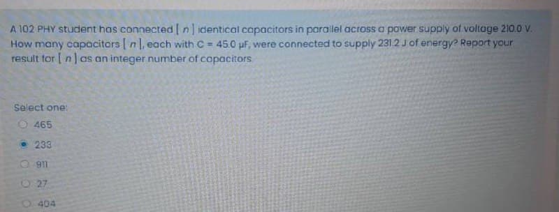 A 102 PHY student has connected n] identical capacitors in parallel across a power supply of voltage 210. V.
How many capacitors [ nl, each with C = 45.0 uF, were connected to supply 231.2 J of energy? Report your
result for [ n]as an integer number of copacitors.
Select one:
O 465
• 233
911
O 27
O404
