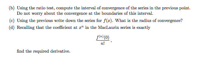 (b) Using the ratio test, compute the interval of convergence of the series in the previous point.
Do not worry about the convergence at the boundaries of this interval.
(c) Using the previous write down the series for f(x). What is the radius of convergence?
(d) Recalling that the coefficient at æ" in the MacLaurin series is exactly
f(m)(0)
n!
find the required derivative.
