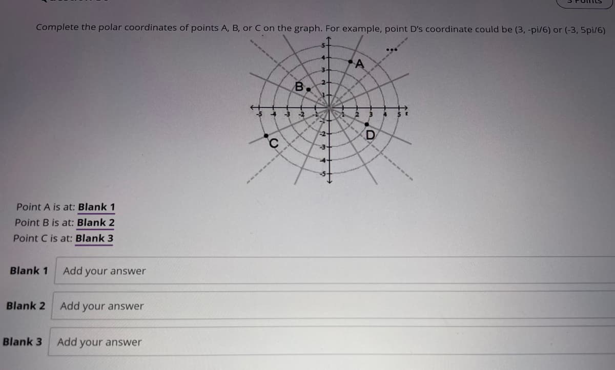 Complete the polar coordinates of points A, B, or C on the graph. For example, point D's coordinate could be (3, -pi/6) or (-3,5pi/6)
Point A is at: Blank 1
Point B is at: Blank 2
Point C is at: Blank 3
Blank 1
Blank 2
Blank 3
Add your answer
Add your answer
Add your answer
A
2.
B.
20
-3 -2
D
C
-3-
+"
--