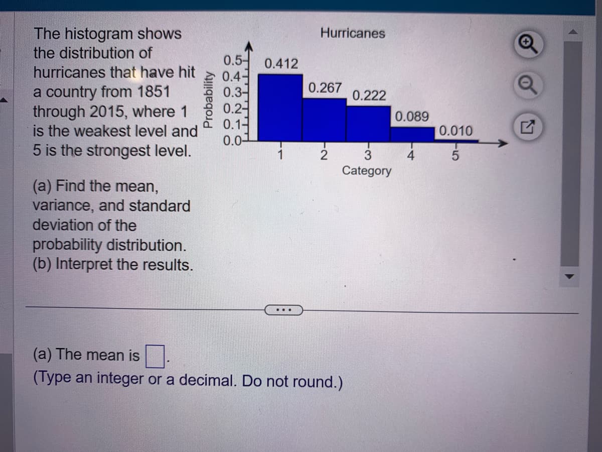 The histogram shows
the distribution of
hurricanes that have hit
a country from 1851
through 2015, where 1
is the weakest level and
5 is the strongest level.
(a) Find the mean,
variance, and standard
deviation of the
probability distribution.
(b) Interpret the results.
Probability
0.5-
0.4
0.3-
0.2
0.1-
0.0-
0.412
1
Hurricanes
0.267
2
0.222
3
Category
(a) The mean is
(Type an integer or a decimal. Do not round.)
0.089
4
0.010
5
Q