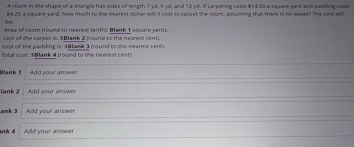 A room in the shape of a triangle has sides of length 7 yd, 9 yd, and 12 yd. If carpeting costs $14.50 a square yard and padding costs
$4.25 a square yard, how much to the nearest dollar will it cost to carpet the room, assuming that there is no waste? The cost will
be:
Area of room (round to nearest tenth): Blank 1 square yards.
cost of the carpet is: $Blank 2 (round to the nearest cent).
cost of the padding is: $Blank 3 (round to the nearest cent).
Total cost: $Blank 4 (round to the nearest cent)
Blank 1
Blank 2
ank 3
Add your answer
Add your answer
Add your answer
ank 4 Add your answer