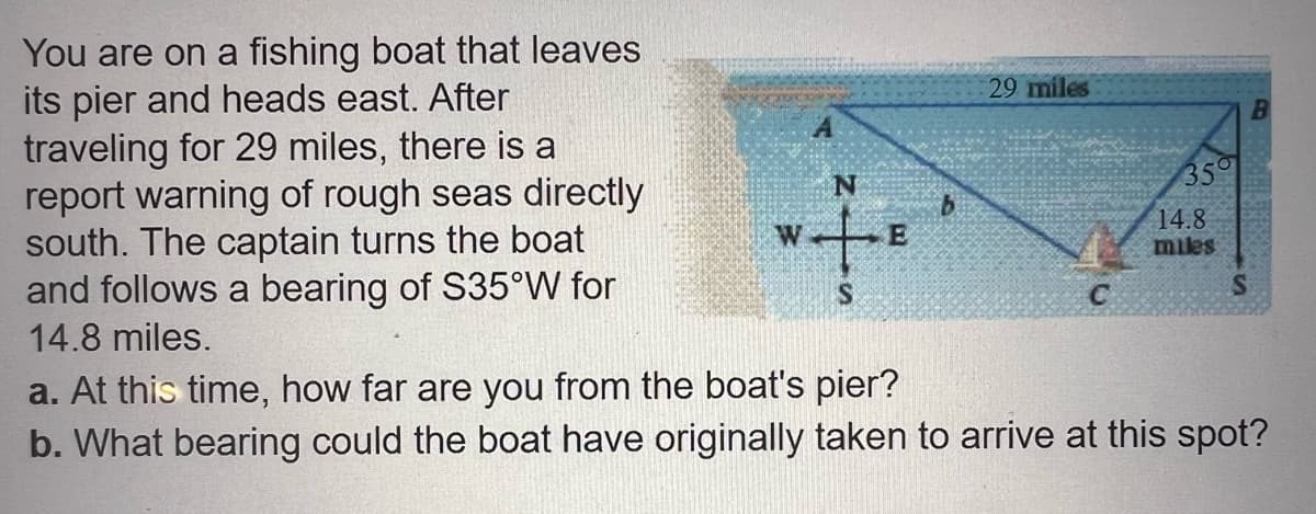 You are on a fishing boat that leaves
its pier and heads east. After
traveling for 29 miles, there is a
report warning of rough seas directly
south. The captain turns the boat
and follows a bearing of S35°W for
14.8 miles.
E
b
29 miles
C
350
14.8
miles
S
B
a. At this time, how far are you from the boat's pier?
b. What bearing could the boat have originally taken to arrive at this spot?