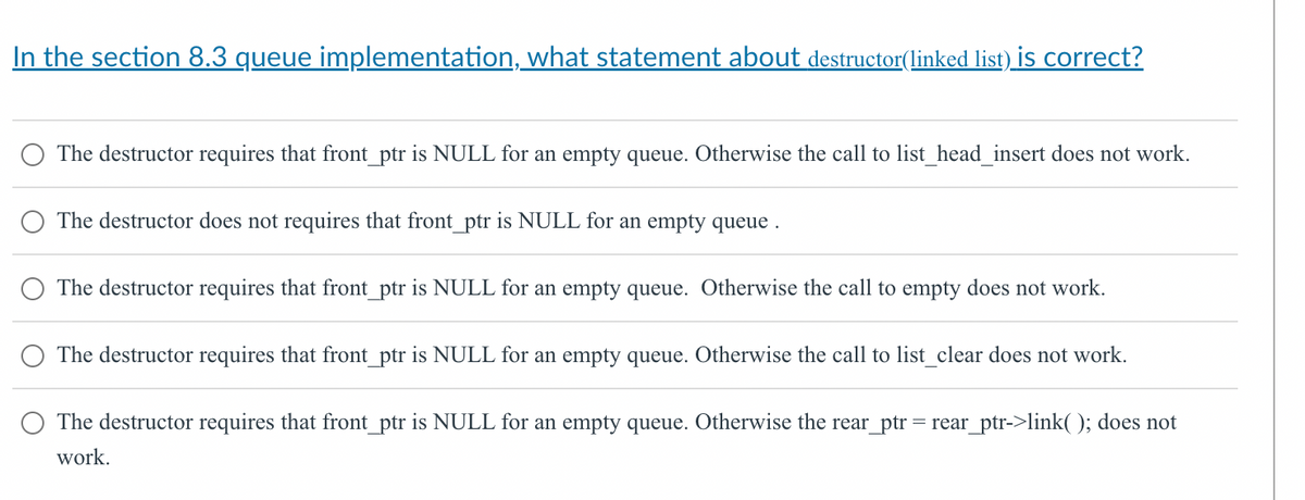 In the section 8.3 queue implementation, what statement about destructor(linked list) is correct?
The destructor requires that front_ptr is NULL for an empty queue. Otherwise the call to list_head_insert does not work.
The destructor does not requires that front_ptr is NULL for an empty queue.
The destructor requires that front_ptr is NULL for an empty queue. Otherwise the call to empty does not work.
The destructor requires that front_ptr is NULL for an empty queue. Otherwise the call to list_clear does not work.
The destructor requires that front_ptr is NULL for an empty queue. Otherwise the rear_ptr = rear_ptr->link(); does not
work.
