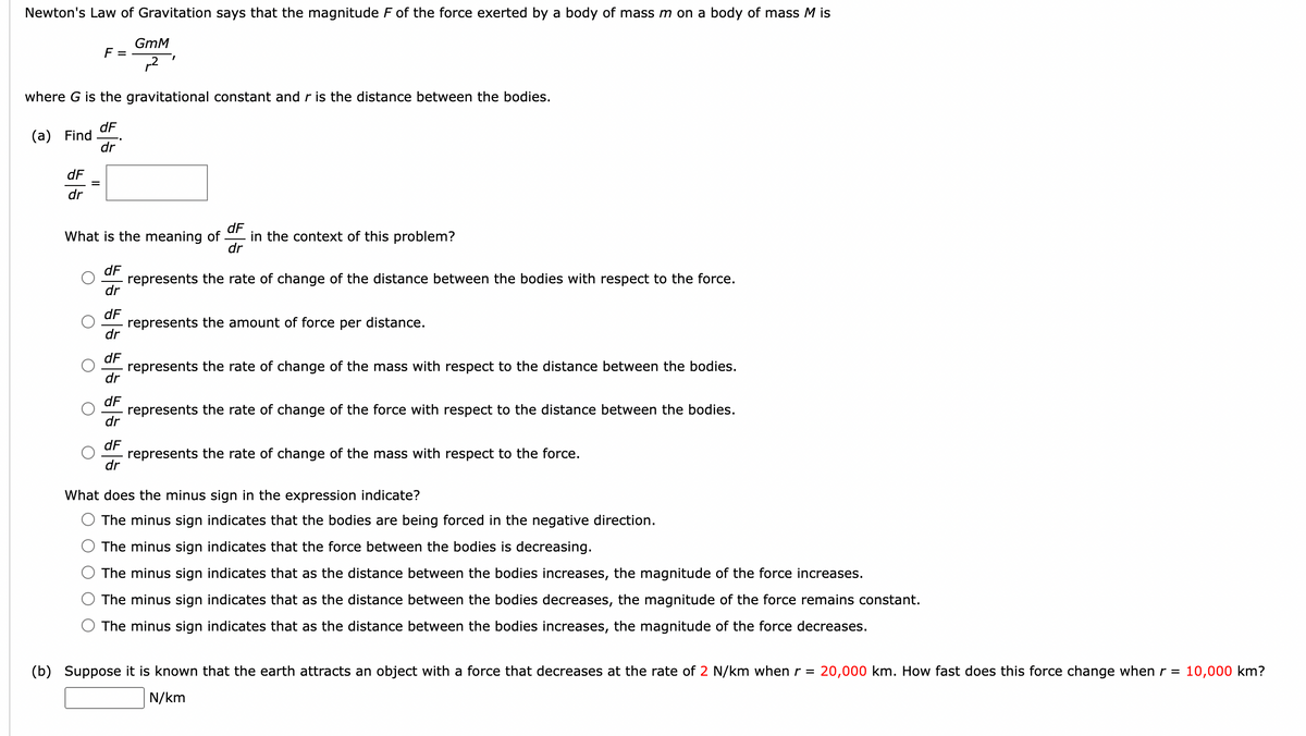 Newton's Law of Gravitation says that the magnitude F of the force exerted by a body of mass m on a body of mass M is
(a) Find
dF
dr
F =
where G is the gravitational constant and r is the distance between the bodies.
dF
dr
=
55 55 55 55 55
dF
What is the meaning of in the context of this problem?
dr
dF
dr
dF
dr
dr
GmM
²
dF
I
dr
dF
dr
represents the rate of change of the distance between the bodies with respect to the force.
represents the amount of force per distance.
represents the rate of change of the mass with respect to the distance between the bodies.
represents the rate of change of the force with respect to the distance between the bodies.
represents the rate of change of the mass with respect to the force.
What does the minus sign in the expression indicate?
The minus sign indicates that the bodies are being forced in the negative direction.
The minus sign indicates that the force between the bodies is decreasing.
The minus sign indicates that as the distance between the bodies increases, the magnitude of the force increases.
The minus sign indicates that as the distance between the bodies decreases, the magnitude of the force remains constant.
The minus sign indicates that as the distance between the bodies increases, the magnitude of the force decreases.
(b) Suppose it is known that the earth attracts an object with a force that decreases at the rate of 2 N/km when r = 20,000 km. How fast does this force change when r = 10,000 km?
N/km