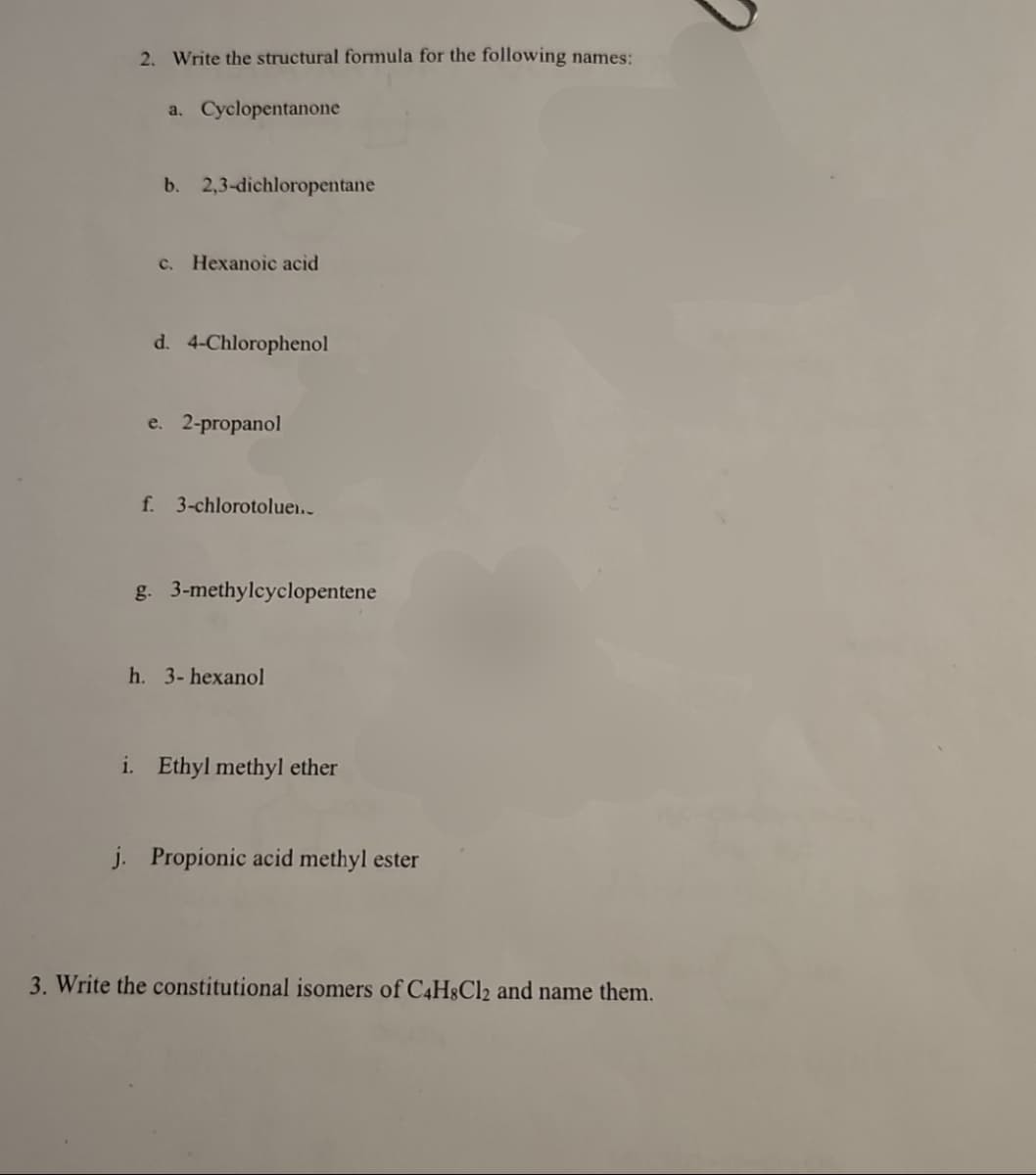 2. Write the structural formula for the following names:
a. Cyclopentanone
b. 2,3-dichloropentane
c. Hexanoic acid
d. 4-Chlorophenol
e. 2-propanol
f. 3-chlorotolue..
g. 3-methylcyclopentene
h. 3-hexanol
i. Ethyl methyl ether
j. Propionic acid methyl ester
3. Write the constitutional isomers of C4H8Cl2 and name them.