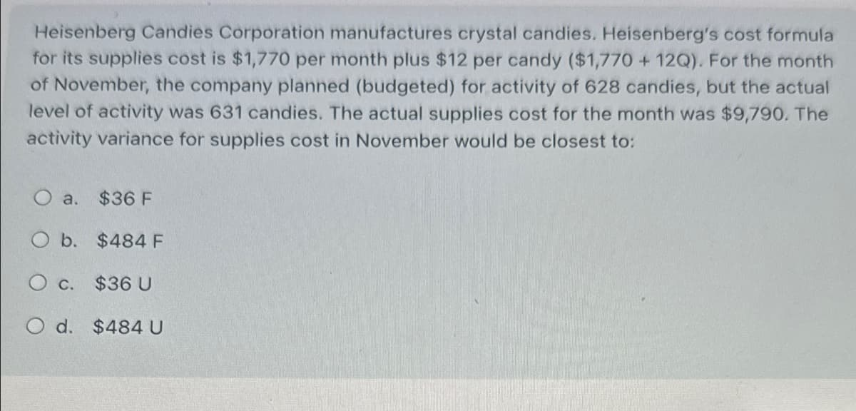 Heisenberg Candies Corporation manufactures crystal candies. Heisenberg's cost formula
for its supplies cost is $1,770 per month plus $12 per candy ($1,770 + 12Q). For the month
of November, the company planned (budgeted) for activity of 628 candies, but the actual
level of activity was 631 candies. The actual supplies cost for the month was $9,790. The
activity variance for supplies cost in November would be closest to:
O a. $36 F
O b. $484 F
O c. $36 U
O d. $484 U